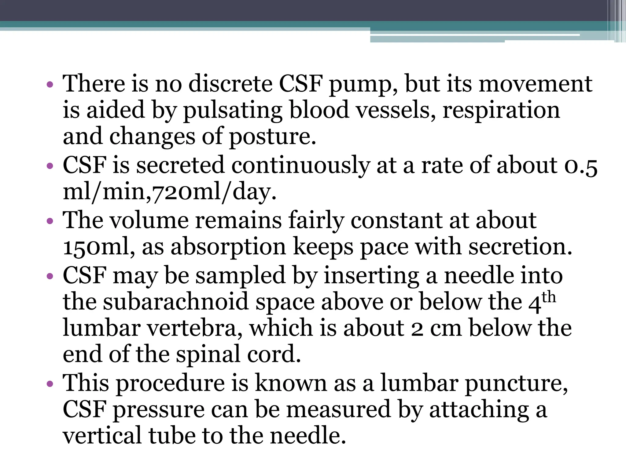• There is no discrete CSF pump, but its movement
is aided by pulsating blood vessels, respiration
and changes of posture.
• CSF is secreted continuously at a rate of about 0.5
ml/min,720ml/day.
• The volume remains fairly constant at about
150ml, as absorption keeps pace with secretion.
• CSF may be sampled by inserting a needle into
the subarachnoid space above or below the 4th
lumbar vertebra, which is about 2 cm below the
end of the spinal cord.
• This procedure is known as a lumbar puncture,
CSF pressure can be measured by attaching a
vertical tube to the needle.
 