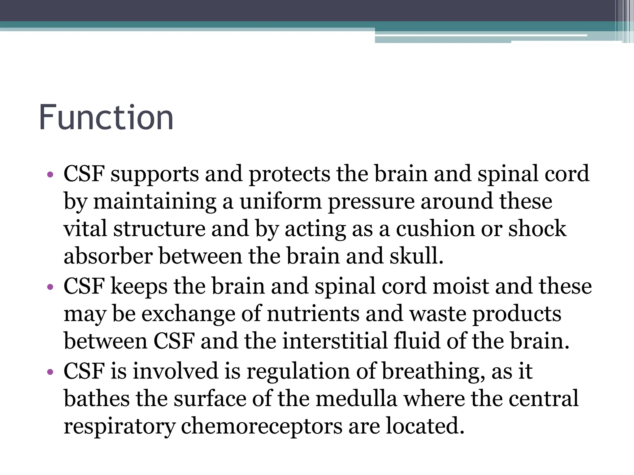 Function
• CSF supports and protects the brain and spinal cord
by maintaining a uniform pressure around these
vital structure and by acting as a cushion or shock
absorber between the brain and skull.
• CSF keeps the brain and spinal cord moist and these
may be exchange of nutrients and waste products
between CSF and the interstitial fluid of the brain.
• CSF is involved is regulation of breathing, as it
bathes the surface of the medulla where the central
respiratory chemoreceptors are located.
 