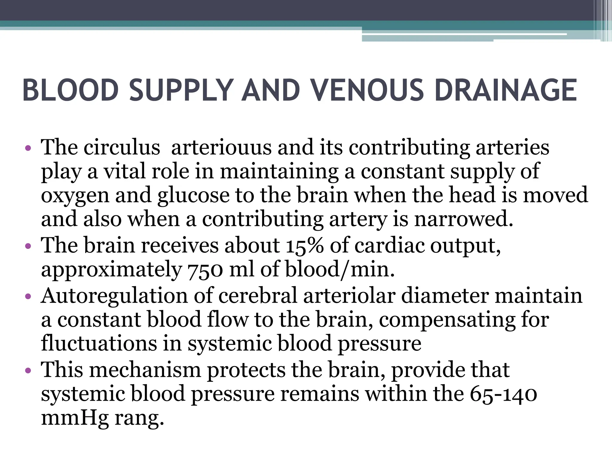 BLOOD SUPPLY AND VENOUS DRAINAGE
• The circulus arteriouus and its contributing arteries
play a vital role in maintaining a constant supply of
oxygen and glucose to the brain when the head is moved
and also when a contributing artery is narrowed.
• The brain receives about 15% of cardiac output,
approximately 750 ml of blood/min.
• Autoregulation of cerebral arteriolar diameter maintain
a constant blood flow to the brain, compensating for
fluctuations in systemic blood pressure
• This mechanism protects the brain, provide that
systemic blood pressure remains within the 65-140
mmHg rang.
 