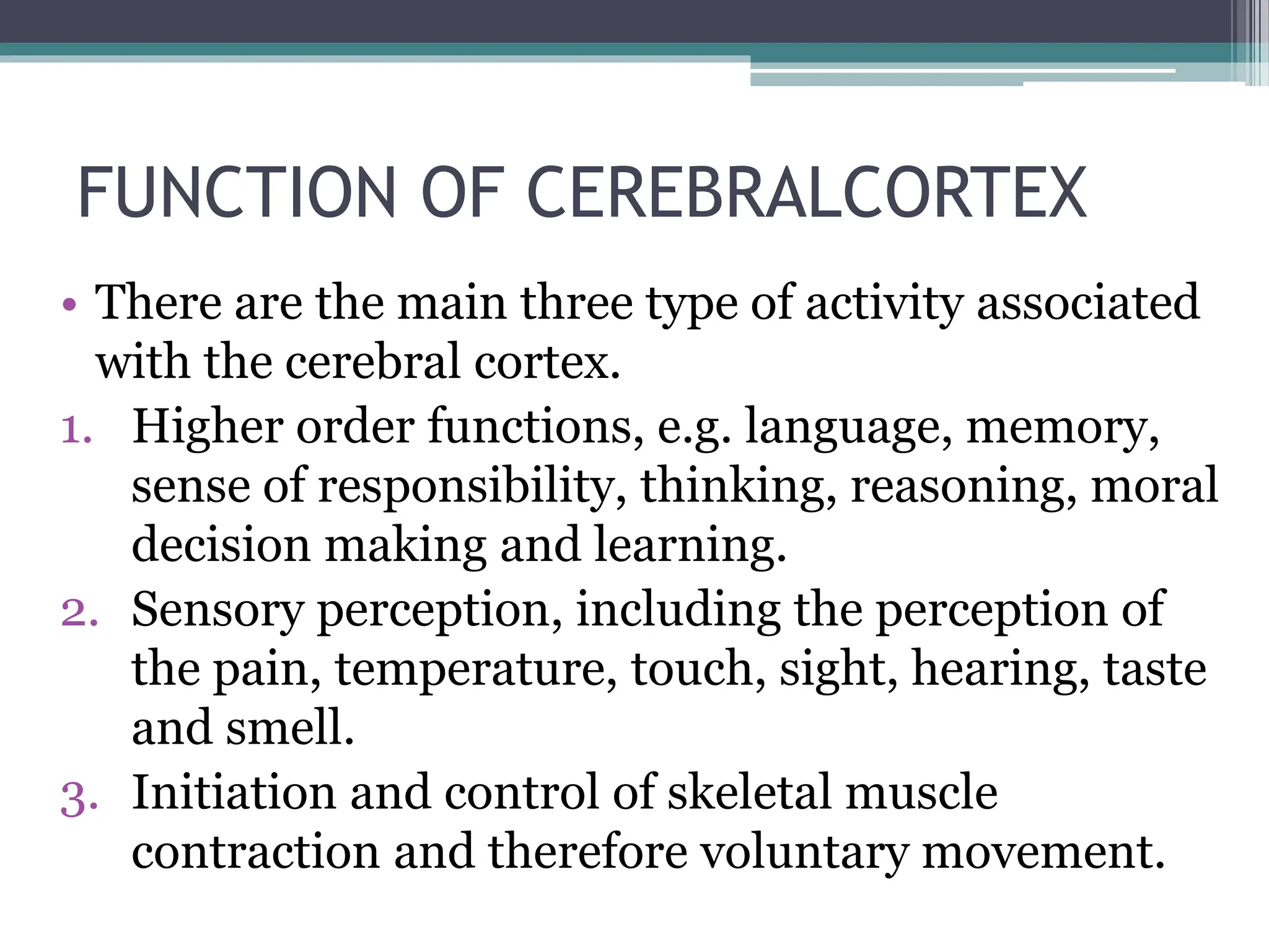 FUNCTION OF CEREBRALCORTEX
• There are the main three type of activity associated
with the cerebral cortex.
1. Higher order functions, e.g. language, memory,
sense of responsibility, thinking, reasoning, moral
decision making and learning.
2. Sensory perception, including the perception of
the pain, temperature, touch, sight, hearing, taste
and smell.
3. Initiation and control of skeletal muscle
contraction and therefore voluntary movement.
 