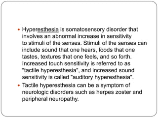  Hyperesthesia is somatosensory disorder that
  involves an abnormal increase in sensitivity
  to stimuli of the senses. Stimuli of the senses can
  include sound that one hears, foods that one
  tastes, textures that one feels, and so forth.
  Increased touch sensitivity is referred to as
  "tactile hyperesthesia", and increased sound
  sensitivity is called "auditory hyperesthesia".
 Tactile hyperesthesia can be a symptom of
  neurologic disorders such as herpes zoster and
  peripheral neuropathy.
 
