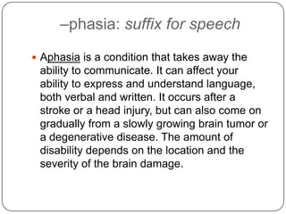 –phasia: suffix for speech
 Aphasia is a condition that takes away the
 ability to communicate. It can affect your
 ability to express and understand language,
 both verbal and written. It occurs after a
 stroke or a head injury, but can also come on
 gradually from a slowly growing brain tumor or
 a degenerative disease. The amount of
 disability depends on the location and the
 severity of the brain damage.
 