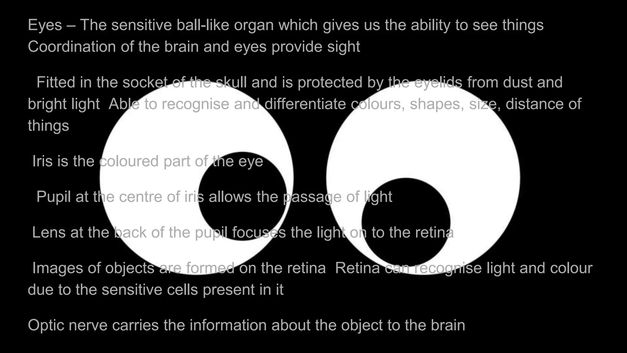 Eyes – The sensitive ball-like organ which gives us the ability to see things
Coordination of the brain and eyes provide sight
Fitted in the socket of the skull and is protected by the eyelids from dust and
bright light Able to recognise and differentiate colours, shapes, size, distance of
things
Iris is the coloured part of the eye
Pupil at the centre of iris allows the passage of light
Lens at the back of the pupil focuses the light on to the retina
Images of objects are formed on the retina Retina can recognise light and colour
due to the sensitive cells present in it
Optic nerve carries the information about the object to the brain
 