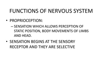 • PROPRIOCEPTION:
– SENSATION WHICH ALLOWS PERCEPTION OF
STATIC POSITION, BODY MOVEMENTS OF LIMBS
AND HEAD.
• SENSATION BEGINS AT THE SENSORY
RECEPTOR AND THEY ARE SELECTIVE
FUNCTIONS OF NERVOUS SYSTEM
 