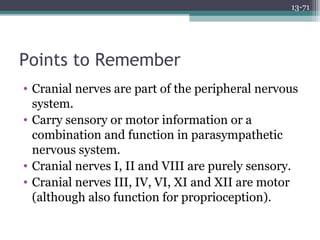 13-71
Points to Remember
• Cranial nerves are part of the peripheral nervous
system.
• Carry sensory or motor information or a
combination and function in parasympathetic
nervous system.
• Cranial nerves I, II and VIII are purely sensory.
• Cranial nerves III, IV, VI, XI and XII are motor
(although also function for proprioception).
 