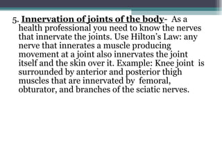 5. Innervation of joints of the body- As a
health professional you need to know the nerves
that innervate the joints. Use Hilton’s Law: any
nerve that innerates a muscle producing
movement at a joint also innervates the joint
itself and the skin over it. Example: Knee joint is
surrounded by anterior and posterior thigh
muscles that are innervated by femoral,
obturator, and branches of the sciatic nerves.
 