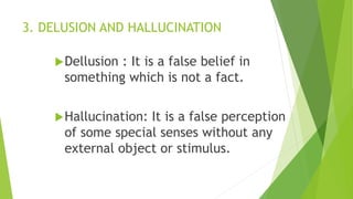 3. DELUSION AND HALLUCINATION
Dellusion : It is a false belief in
something which is not a fact.
Hallucination: It is a false perception
of some special senses without any
external object or stimulus.
 