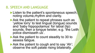 8. SPEECH AND LANGUAGE
Listen to the patient’s spontaneous speech,
noting volume,rhythm and clarity.
Ask the patient to repeat phrases such as
‘yellow lorry’ to test lingual (tongue) sounds
and ‘baby hippopotamus’ for labial (lip)
sounds, then a tongue twister, e.g. ‘the Leith
police dismisseth us’.
Ask the patient to count steadily to 30 to
assess fatigue.
Ask the patient to cough and to say ‘Ah’;
observe the soft palate rising bilaterally.
 