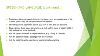 SPEECH AND LANGUAGE (continued…)
 During spontaneous speech, listen to the fluency and appropriateness of the
content, particularly for paraphasias and neologisms.
 Show the patient a common object, e.g. coin or pen, and ask its name.
 Give a simple three-stage command, e.g. pick up this piece of paper, fold it in
half and place it under the book.
 Ask the patient to repeat a simple sentence, e.g. ‘Today is Tuesday’.
 Ask the patient to read a passage from a newspaper.
 Ask the patient to write a sentence; examine his handwriting.
 