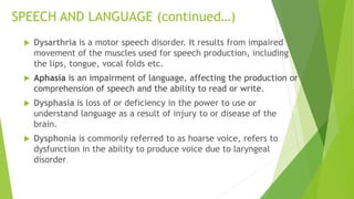 SPEECH AND LANGUAGE (continued…)
 Dysarthria is a motor speech disorder. It results from impaired
movement of the muscles used for speech production, including
the lips, tongue, vocal folds etc.
 Aphasia is an impairment of language, affecting the production or
comprehension of speech and the ability to read or write.
 Dysphasia is loss of or deficiency in the power to use or
understand language as a result of injury to or disease of the
brain.
 Dysphonia is commonly referred to as hoarse voice, refers to
dysfunction in the ability to produce voice due to laryngeal
disorder.
 