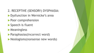 2. RECEPTIVE (SENSORY) DYSPHASIA:
 Dysfunction in Wernicke’s area
 Poor comprehension
 Speech is fluent
 Meaningless
 Paraphasias(incorrect word)
 Neologisms(nonsense new words)
 