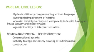 PARIETAL LOBE LESION:
Dyslexia:difficulty comprehending written language
Dysgraphia:impairement of writing
Apraxia: inability to carry out complex task despite having an
intact sensory and motor system
Agnosia:inability to interpret sensation
NONDOMINANT PARIETAL LOBE DYSFUNCTION:
Constructional apraxia:
Inability to copy accurately drawing of 3 dimensional
construction
 