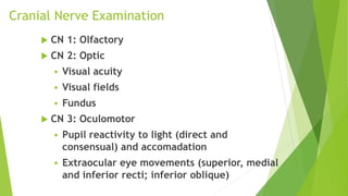 Cranial Nerve Examination
 CN 1: Olfactory
 CN 2: Optic
 Visual acuity
 Visual fields
 Fundus
 CN 3: Oculomotor
 Pupil reactivity to light (direct and
consensual) and accomadation
 Extraocular eye movements (superior, medial
and inferior recti; inferior oblique)
 