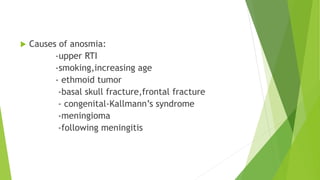  Causes of anosmia:
-upper RTI
-smoking,increasing age
- ethmoid tumor
-basal skull fracture,frontal fracture
- congenital-Kallmann’s syndrome
-meningioma
-following meningitis
 