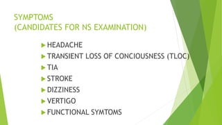 SYMPTOMS
(CANDIDATES FOR NS EXAMINATION)
 HEADACHE
 TRANSIENT LOSS OF CONCIOUSNESS (TLOC)
 TIA
 STROKE
 DIZZINESS
 VERTIGO
 FUNCTIONAL SYMTOMS
 