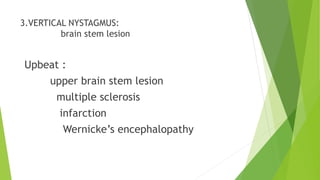 3.VERTICAL NYSTAGMUS:
brain stem lesion
Upbeat :
upper brain stem lesion
multiple sclerosis
infarction
Wernicke’s encephalopathy
 