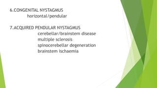 6.CONGENITAL NYSTAGMUS
horizontal/pendular
7.ACQUIRED PENDULAR NYSTAGMUS
cerebellar/brainstem disease
multiple sclerosis
spinocerebellar degeneration
brainstem ischaemia
 