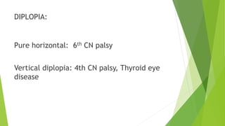 DIPLOPIA:
Pure horizontal: 6th CN palsy
Vertical diplopia: 4th CN palsy, Thyroid eye
disease
 