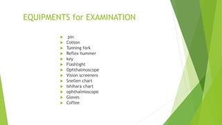 EQUIPMENTS for EXAMINATION
 pin
 Cotton
 Tunning fork
 Reflex hummer
 key
 Flashlight
 Ophthalmoscope
 Vision screeners
 Snellen chart
 Ishihara chart
 ophthalmoscope
 Gloves
 Coffee
 