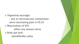  Trigeminal neuralgia
- due to neurovascular compression
-sevre lancinating pain in V2,V3
 Reactivation of VZV
affect any sensory nerve
 Brisk jaw jerk:
pseudobulbur palsy
 