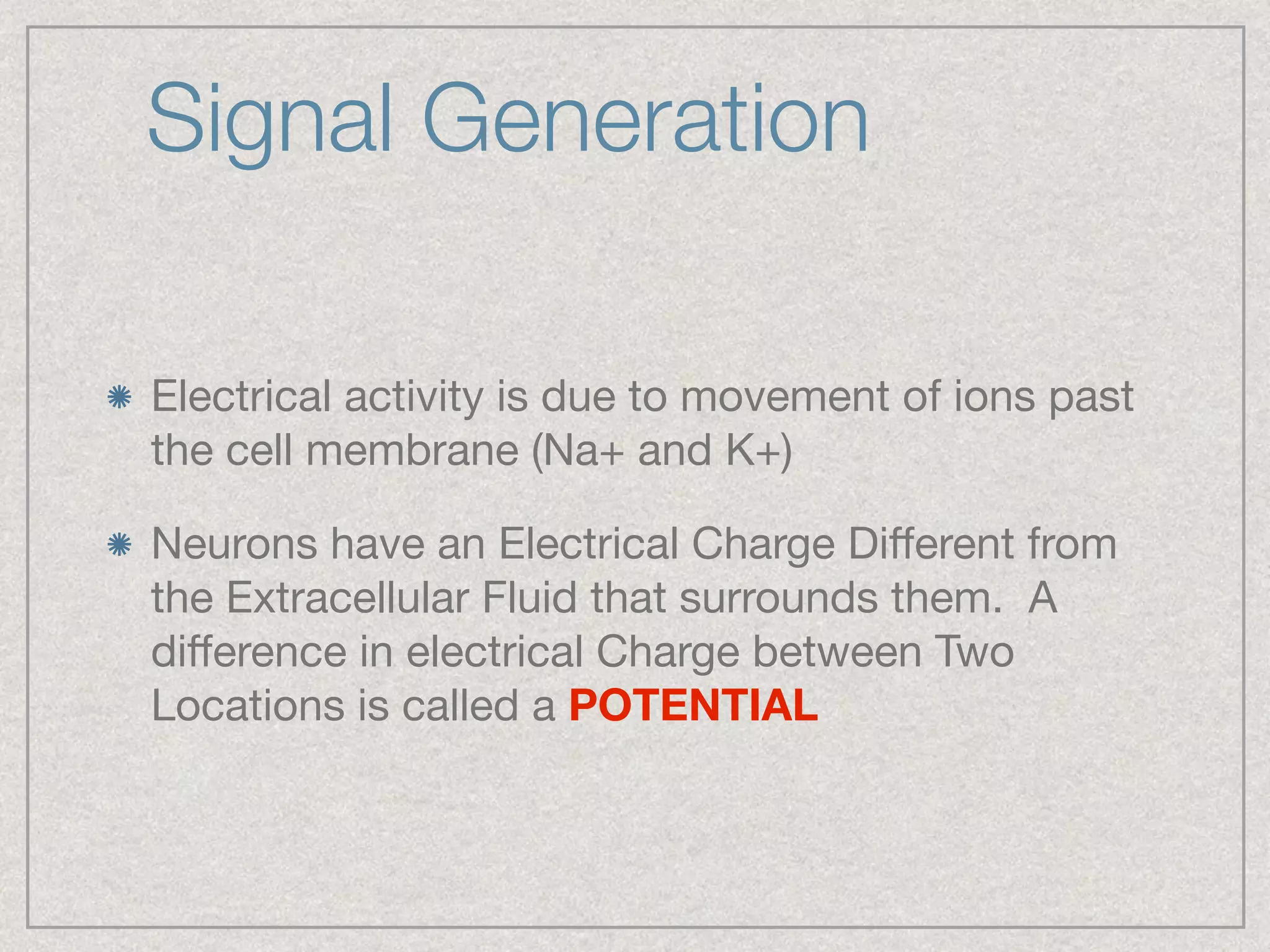 Signal Generation
Electrical activity is due to movement of ions past
the cell membrane (Na+ and K+)

Neurons have an Electrical Charge Diﬀerent from
the Extracellular Fluid that surrounds them.  A
diﬀerence in electrical Charge between Two
Locations is called a POTENTIAL
 