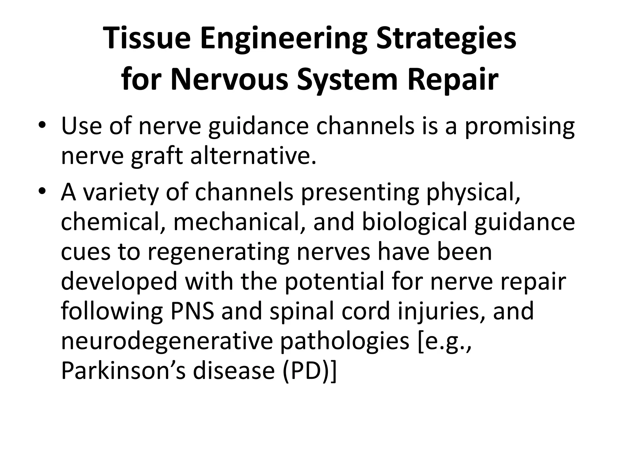 Tissue Engineering Strategies
for Nervous System Repair
• Use of nerve guidance channels is a promising
nerve graft alternative.
• A variety of channels presenting physical,
chemical, mechanical, and biological guidance
cues to regenerating nerves have been
developed with the potential for nerve repair
following PNS and spinal cord injuries, and
neurodegenerative pathologies [e.g.,
Parkinson’s disease (PD)]
 
