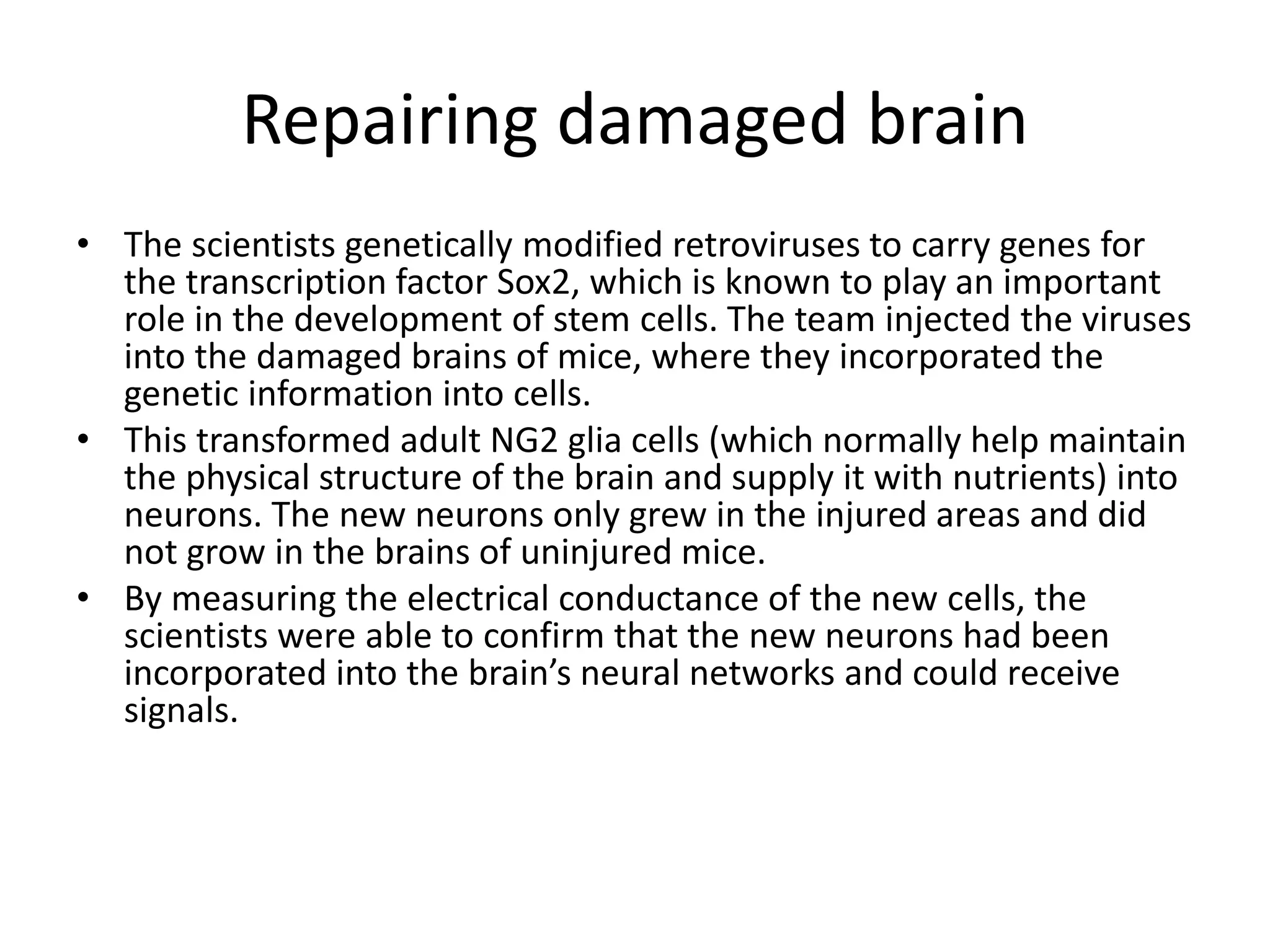 Repairing damaged brain
• The scientists genetically modified retroviruses to carry genes for
the transcription factor Sox2, which is known to play an important
role in the development of stem cells. The team injected the viruses
into the damaged brains of mice, where they incorporated the
genetic information into cells.
• This transformed adult NG2 glia cells (which normally help maintain
the physical structure of the brain and supply it with nutrients) into
neurons. The new neurons only grew in the injured areas and did
not grow in the brains of uninjured mice.
• By measuring the electrical conductance of the new cells, the
scientists were able to confirm that the new neurons had been
incorporated into the brain’s neural networks and could receive
signals.
 