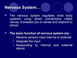 Nervous System…
 The nervous system regulates most body
systems using direct connections called
nerves. It enables you to sense and respond to
stimuli
 The basic function of nervous system are:
1. Receive sensory input internal or external
2. Integrate the input
3. Responding to internal and external
stimuli
 