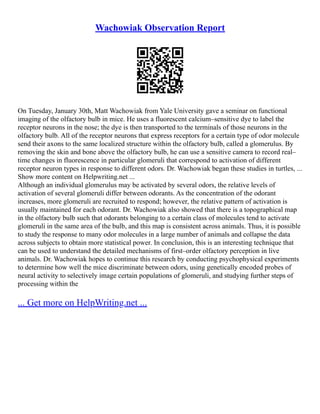 Wachowiak Observation Report
On Tuesday, January 30th, Matt Wachowiak from Yale University gave a seminar on functional
imaging of the olfactory bulb in mice. He uses a fluorescent calcium–sensitive dye to label the
receptor neurons in the nose; the dye is then transported to the terminals of those neurons in the
olfactory bulb. All of the receptor neurons that express receptors for a certain type of odor molecule
send their axons to the same localized structure within the olfactory bulb, called a glomerulus. By
removing the skin and bone above the olfactory bulb, he can use a sensitive camera to record real–
time changes in fluorescence in particular glomeruli that correspond to activation of different
receptor neuron types in response to different odors. Dr. Wachowiak began these studies in turtles, ...
Show more content on Helpwriting.net ...
Although an individual glomerulus may be activated by several odors, the relative levels of
activation of several glomeruli differ between odorants. As the concentration of the odorant
increases, more glomeruli are recruited to respond; however, the relative pattern of activation is
usually maintained for each odorant. Dr. Wachowiak also showed that there is a topographical map
in the olfactory bulb such that odorants belonging to a certain class of molecules tend to activate
glomeruli in the same area of the bulb, and this map is consistent across animals. Thus, it is possible
to study the response to many odor molecules in a large number of animals and collapse the data
across subjects to obtain more statistical power. In conclusion, this is an interesting technique that
can be used to understand the detailed mechanisms of first–order olfactory perception in live
animals. Dr. Wachowiak hopes to continue this research by conducting psychophysical experiments
to determine how well the mice discriminate between odors, using genetically encoded probes of
neural activity to selectively image certain populations of glomeruli, and studying further steps of
processing within the
... Get more on HelpWriting.net ...
 