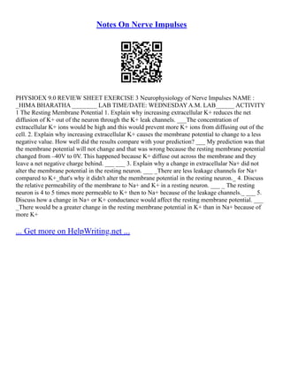 Notes On Nerve Impulses
PHYSIOEX 9.0 REVIEW SHEET EXERCISE 3 Neurophysiology of Nerve Impulses NAME :
_HIMA BHARATHA ________ LAB TIME/DATE: WEDNESDAY A.M. LAB______ ACTIVITY
1 The Resting Membrane Potential 1. Explain why increasing extracellular K+ reduces the net
diffusion of K+ out of the neuron through the K+ leak channels. ___The concentration of
extracellular K+ ions would be high and this would prevent more K+ ions from diffusing out of the
cell. 2. Explain why increasing extracellular K+ causes the membrane potential to change to a less
negative value. How well did the results compare with your prediction? ___ My prediction was that
the membrane potential will not change and that was wrong because the resting membrane potential
changed from –40V to 0V. This happened because K+ diffuse out across the membrane and they
leave a net negative charge behind. ___ ___ 3. Explain why a change in extracellular Na+ did not
alter the membrane potential in the resting neuron. ___ _There are less leakage channels for Na+
compared to K+_that's why it didn't alter the membrane potential in the resting neuron._ 4. Discuss
the relative permeability of the membrane to Na+ and K+ in a resting neuron. ___ _ The resting
neuron is 4 to 5 times more permeable to K+ then to Na+ because of the leakage channels._ ___ 5.
Discuss how a change in Na+ or K+ conductance would affect the resting membrane potential. ___
_There would be a greater change in the resting membrane potential in K+ than in Na+ because of
more K+
... Get more on HelpWriting.net ...
 