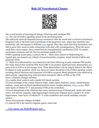 Role Of Neurological Change
The overall picture of neurological changes following early moderate PEE
1.1. The role of GABA signalling system in the developing brain
The embryonic brain development process commences after the neural tube is closed at neurulation.
Progenitor cells in the brain start to proliferate in the progenitor zone, where they transform into
postmitotic cells and migrate to different brain regions. Once they reach their final destination, they
start to grow their axons to make connections with other cells (synaptogenesis). When the axons
reach their correct targets, these connections are strengthened by myelination [255]. In rodents,
myelination continues until the first two postnatal months [255].
GABA signaling system plays a critical role in ... Show more content on Helpwriting.net ...
Ligand–gate ion channels are a family of neurotransmitter receptors, which include GABAa and
glutamate [228].
1.2. Multi–level abnormalities were detected in the brain following an early moderate PEE profile
Our study showed that moderate PEE from GD0–8 can produce significant brain abnormalities at a
gross level as well as at microscopic level. These abnormalities may be largely linked to the effects
of ethanol in early gestation, which was shown to induce disruption of the GABA signaling system,
including altered functions and expression of GABAa receptors. Brain alterations were observed in
adult animals, suggesting long–term persistent teratogenic effects of PEE on the CNS.
Gross volumetric changes included:
(1) a smaller third ventricle and a smaller left lateral ventricle;
(2) local shrinkage of the ventral olfactory bulbs, septal region, thalamus, motor, somatosensory,
auditory, visual and ectorhinal/entorhinal/piriform cortex, caudate putamen, hippocampus, PAG,
outer layers of lobules IV–V and pyramus (VIII) of the cerebellum;
(3) local enlargement of the olfactory tract areas, outermost layer of frontal pole, motor and visual
cortex, left anterior cingulate, right hippocampal commissure, bilateral dorso–caudal CA1 of the
hippocampus, inner layers of lobules IV–V of the cerebellum and ventral medullary reticular
nucleus.
Tissue microstructure changes included:
(1) reduced AD in the anterior cingulate region, motor and
... Get more on HelpWriting.net ...
 