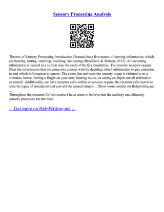 Sensory Processing Analysis
Themes of Sensory Processing Introduction Humans have five means of sensing information, which
are hearing, tasting, smelling, touching, and seeing (Breedlove & Watson, 2013). All incoming
information is sensed in a similar way for each of the five modalities. The sensory receptor organs
filter the information that we come into contact with by deciding which information to pay attention
to and which information to ignore. The event that activates the sensory organ is referred to as a
stimulus; hence, feeling a finger on your arm, hearing music, or seeing an object are all referred to
as stimuli. Additionally, we have receptor cells within or sensory organs, the receptor cells perceive
specific types of simulation and convert the sensed stimuli ... Show more content on Helpwriting.net
...
Throughout the research for this course I have come to believe that the auditory and olfactory
sensory processes are the most
... Get more on HelpWriting.net ...
 