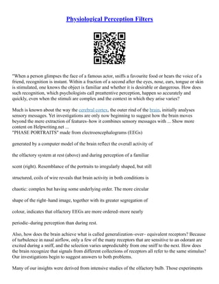 Physiological Perception Filters
"When a person glimpses the face of a famous actor, sniffs a favourite food or hears the voice of a
friend, recognition is instant. Within a fraction of a second after the eyes, nose, ears, tongue or skin
is stimulated, one knows the object is familiar and whether it is desirable or dangerous. How does
such recognition, which psychologists call preattentive perception, happen so accurately and
quickly, even when the stimuli are complex and the context in which they arise varies?
Much is known about the way the cerebral cortex, the outer rind of the brain, initially analyses
sensory messages. Yet investigations are only now beginning to suggest how the brain moves
beyond the mere extraction of features–how it combines sensory messages with ... Show more
content on Helpwriting.net ...
"PHASE PORTRAITS" made from electroencephalograms (EEGs)
generated by a computer model of the brain reflect the overall activity of
the olfactory system at rest (above) and during perception of a familiar
scent (right). Resemblance of the portraits to irregularly shaped, but still
structured, coils of wire reveals that brain activity in both conditions is
chaotic: complex but having some underlying order. The more circular
shape of the right–hand image, together with its greater segregation of
colour, indicates that olfactory EEGs are more ordered–more nearly
periodic–during perception than during rest.
Also, how does the brain achieve what is called generalization–over– equivalent receptors? Because
of turbulence in nasal airflow, only a few of the many receptors that are sensitive to an odorant are
excited during a sniff, and the selection varies unpredictably from one sniff to the next. How does
the brain recognize that signals from different collections of receptors all refer to the same stimulus?
Our investigations begin to suggest answers to both problems.
Many of our insights were derived from intensive studies of the olfactory bulb. Those experiments
 