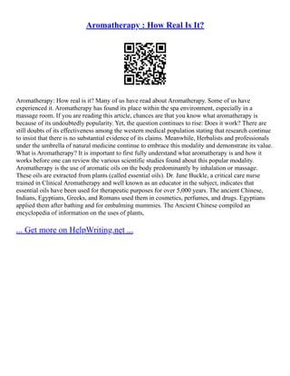 Aromatherapy : How Real Is It?
Aromatherapy: How real is it? Many of us have read about Aromatherapy. Some of us have
experienced it. Aromatherapy has found its place within the spa environment, especially in a
massage room. If you are reading this article, chances are that you know what aromatherapy is
because of its undoubtedly popularity. Yet, the question continues to rise: Does it work? There are
still doubts of its effectiveness among the western medical population stating that research continue
to insist that there is no substantial evidence of its claims. Meanwhile, Herbalists and professionals
under the umbrella of natural medicine continue to embrace this modality and demonstrate its value.
What is Aromatherapy? It is important to first fully understand what aromatherapy is and how it
works before one can review the various scientific studies found about this popular modality.
Aromatherapy is the use of aromatic oils on the body predominantly by inhalation or massage.
These oils are extracted from plants (called essential oils). Dr. Jane Buckle, a critical care nurse
trained in Clinical Aromatherapy and well known as an educator in the subject, indicates that
essential oils have been used for therapeutic purposes for over 5,000 years. The ancient Chinese,
Indians, Egyptians, Greeks, and Romans used them in cosmetics, perfumes, and drugs. Egyptians
applied them after bathing and for embalming mummies. The Ancient Chinese compiled an
encyclopedia of information on the uses of plants,
... Get more on HelpWriting.net ...
 