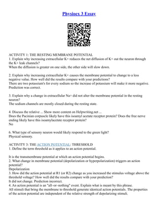 Physioex 3 Essay
ACTIVITY 1: THE RESTING MEMBRANE POTENTIAL
1. Explain why increasing extracellular K+ reduces the net diffusion of K+ out the neuron through
the K+ leak channels?
When the diffusion is greater on one side, the other side will slow down.
2. Explain why increasing extracellular K+ causes the membrane potential to change to a less
negative value. How well did the results compare with your predictions?
There are two potassium's for every sodium so the increase of potassium will make it more negative.
Prediction was correct.
3. Explain why a change in extracellular Na+ did not alter the membrane potential in the resting
neuron?
The sodium channels are mostly closed during the resting state.
4. Discuss the relative ... Show more content on Helpwriting.net ...
Does the Pacinian corpuscle likely have this isoamyl acetate receptor protein? Does the free nerve
ending likely have this isoamylacetate receptor protein?
No
6. What type of sensory neuron would likely respond to the green light?
Physical sensory.
ACTIVITY 3: THE ACTION POTENTIAL: THRESHOLD
1. Define the term threshold as it applies to an action potential.
It is the transmembrane potential at which an action potential begins.
2. What change in membrane potential (depolarization or hyperpolarization) triggers an action
potential?
Depolarization
3. How did the action potential at R1 (or R2) change as you increased the stimulus voltage above the
threshold voltage? How well did the results compare with your prediction?
It did not change. Prediction incorrect.
4. An action potential is an "all–or–nothing" event. Explain what is meant by this phrase.
All stimuli that bring the membrane to threshold generate identical action potentials. The properties
of the action potential are independent of the relative strength of depolarizing stimuli.
 