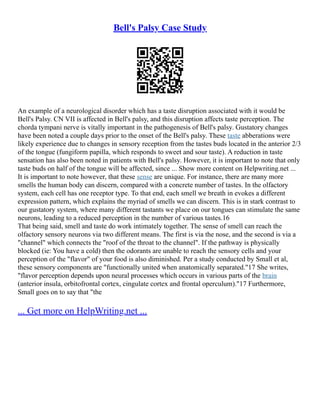 Bell's Palsy Case Study
An example of a neurological disorder which has a taste disruption associated with it would be
Bell's Palsy. CN VII is affected in Bell's palsy, and this disruption affects taste perception. The
chorda tympani nerve is vitally important in the pathogenesis of Bell's palsy. Gustatory changes
have been noted a couple days prior to the onset of the Bell's palsy. These taste abberations were
likely experience due to changes in sensory reception from the tastes buds located in the anterior 2/3
of the tongue (fungiform papilla, which responds to sweet and sour taste). A reduction in taste
sensation has also been noted in patients with Bell's palsy. However, it is important to note that only
taste buds on half of the tongue will be affected, since ... Show more content on Helpwriting.net ...
It is important to note however, that these sense are unique. For instance, there are many more
smells the human body can discern, compared with a concrete number of tastes. In the olfactory
system, each cell has one receptor type. To that end, each smell we breath in evokes a different
expression pattern, which explains the myriad of smells we can discern. This is in stark contrast to
our gustatory system, where many different tastants we place on our tongues can stimulate the same
neurons, leading to a reduced perception in the number of various tastes.16
That being said, smell and taste do work intimately together. The sense of smell can reach the
olfactory sensory neurons via two different means. The first is via the nose, and the second is via a
"channel" which connects the "roof of the throat to the channel". If the pathway is physically
blocked (ie: You have a cold) then the odorants are unable to reach the sensory cells and your
perception of the "flavor" of your food is also diminished. Per a study conducted by Small et al,
these sensory components are "functionally united when anatomically separated."17 She writes,
"flavor perception depends upon neural processes which occurs in various parts of the brain
(anterior insula, orbitofrontal cortex, cingulate cortex and frontal operculum)."17 Furthermore,
Small goes on to say that "the
... Get more on HelpWriting.net ...
 