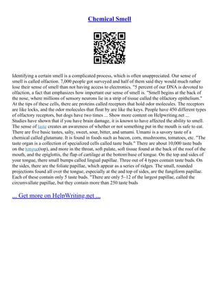 Chemical Smell
Identifying a certain smell is a complicated process, which is often unappreciated. Our sense of
smell is called olfaction. 7,000 people got surveyed and half of them said they would much rather
lose their sense of smell than not having access to electronics. "5 percent of our DNA is devoted to
olfaction, a fact that emphasizes how important our sense of smell is. "Smell begins at the back of
the nose, where millions of sensory neurons lie in a strip of tissue called the olfactory epithelium."
At the tips of these cells, there are proteins called receptors that hold odor molecules. The receptors
are like locks, and the odor molecules that float by are like the keys. People have 450 different types
of olfactory receptors, but dogs have two times ... Show more content on Helpwriting.net ...
Studies have shown that if you have brain damage, it is known to have affected the ability to smell.
The sense of taste creates an awareness of whether or not something put in the mouth is safe to eat.
There are five basic tastes, salty, sweet, sour, bitter, and umami. Umami is a savory taste of a
chemical called glutamate. It is found in foods such as bacon, corn, mushrooms, tomatoes, etc. "The
taste organ is a collection of specialized cells called taste buds." There are about 10,000 taste buds
on the tongue(top), and more in the throat, soft palate, soft tissue found at the back of the roof of the
mouth, and the epiglottis, the flap of cartilage at the bottombase of tongue. On the top and sides of
your tongue, there small bumps called lingual papillae. Three out of 4 types contain taste buds. On
the sides, there are the foliate papillae, which appear as a series of ridges. The small, rounded
projections found all over the tongue, especially at the and top of sides, are the fungiform papillae.
Each of these contain only 5 taste buds. "There are only 5–12 of the largest papillae, called the
circumvallate papillae, but they contain more than 250 taste buds
... Get more on HelpWriting.net ...
 