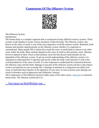 Components Of The Olfactory System
The Olfactory System
Introduction
The human body is a complex organism that is composed of many different sensory systems. These
systems work together to create various sensations within the body. The olfactory system, also
known as the sense of smell, is one of the most imperative of all the sensory system. Mammals, both
humans and animals, depend greatly on the olfactory system whether it is cognizant or
unintentional. Many people fail to realize how much the sense of smell binds to almost every other
sense within the body. Many animals depend on the sense of smell as their primary sense. Humans
however depend on their vision as their primary sense but that doesn't mean humans are not
dependent of the olfactory system. To get an overall understanding of the olfactory system, it is
important to understand how it operates and travels within the body. Each function is vital to the
overall production of the sense of smell. It is also important to understand the connection between
the olfactory sense and the brain. Damage to any part of the olfactory system can have a big impact
on how you perform in your everyday life. A damage as minimal as a congestion can affect your
sense of smell that then transfers to the depletion of your taste. In more extreme cases damage can
result in disorders such as depression and Alzheimer s disease.
The Components of The Olfactory System Unlike many of the other senses, olfaction is a chemical
based sense. The olfaction system job is to
... Get more on HelpWriting.net ...
 