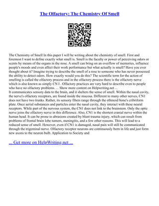 The Olfactory: The Chemistry Of Smell
The Chemistry of Smell In this paper I will be writing about the chemistry of smell. First and
foremost I want to define exactly what smell is. Smell is the faculty or power of perceiving odors or
scents by means of the organs in the nose. A smell can bring on an overflow of memories, influence
people's moods and even affect their work performance but what actually is smell? Have you ever
thought about it? Imagine trying to describe the smell of a rose to someone who has never possessed
the ability to detect odors. How exactly would you do this? The scientific term for the action of
smelling is called the olfactory process and in the olfactory process there is the olfactory nerve
which is also known as simply CN I . Olfactory practices are very hard to describe even to people
who have no olfactory problems. ... Show more content on Helpwriting.net ...
It communicates sensory data to the brain, and it shelters the sense of smell. Within the nasal cavity,
the nerve's olfactory receptors, are found inside the mucosa. Different to many other nerves, CN1
does not have two trunks. Rather, its sensory fibers range through the ethmoid bone's cribriform
plate. Once aerial substances and particles enter the nasal cavity, they interact with these neural
receptors. While part of the nervous system, the CN1 does not link to the brainstem. Only the optic
nerve joins the olfactory nerve in this difference. Also, CN1 is the shortest cranial nerve within the
human head. It can be prone to abrasions created by blunt trauma injury, which can result from
problems of frontal brain lobe tumors, meningitis, and a few other reasons. This will lead to a
reduced sense of smell. However, even if CN1 is damaged, nasal pain will still be communicated
through the trigeminal nerve. Olfactory receptor neurons are continuously born in life and just form
new axons to the neuron bulb. Application to Society and
... Get more on HelpWriting.net ...
 