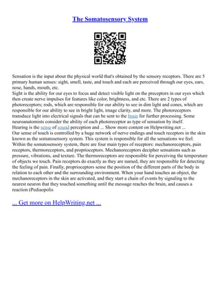 The Somatosensory System
Sensation is the input about the physical world that's obtained by the sensory receptors. There are 5
primary human senses: sight, smell, taste, and touch and each are perceived through our eyes, ears,
nose, hands, mouth, etc.
Sight is the ability for our eyes to focus and detect visible light on the preceptors in our eyes which
then create nerve impulses for features like color, brightness, and etc. There are 2 types of
photoreceptors; rods, which are responsible for our ability to see in dim light and cones, which are
responsible for our ability to see in bright light, image clarity, and more. The photoreceptors
transduce light into electrical signals that can be sent to the brain for further processing. Some
neuroanatomists consider the ability of each photoreceptor as type of sensation by itself.
Hearing is the sense of sound perception and ... Show more content on Helpwriting.net ...
Our sense of touch is controlled by a huge network of nerve endings and touch receptors in the skin
known as the somatosensory system. This system is responsible for all the sensations we feel.
Within the somatosensory system, there are four main types of receptors: mechanoreceptors, pain
receptors, thermoreceptors, and proprioceptors. Mechanoreceptors decipher sensations such as
pressure, vibrations, and texture. The thermoreceptors are responsible for perceiving the temperature
of objects we touch. Pain receptors do exactly as they are named, they are responsible for detecting
the feeling of pain. Finally, proprioceptors sense the position of the different parts of the body in
relation to each other and the surrounding environment. When your hand touches an object, the
mechanoreceptors in the skin are activated, and they start a chain of events by signaling to the
nearest neuron that they touched something until the message reaches the brain, and causes a
reaction (Pediaopolis
... Get more on HelpWriting.net ...
 