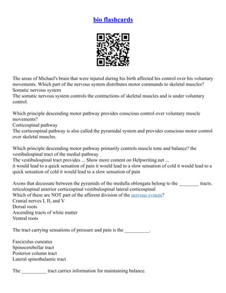 bio flashcards
The areas of Michael's brain that were injured during his birth affected his control over his voluntary
movements. Which part of the nervous system distributes motor commands to skeletal muscles?
Somatic nervous system
The somatic nervous system controls the contractions of skeletal muscles and is under voluntary
control.
Which principle descending motor pathway provides conscious control over voluntary muscle
movements?
Corticospinal pathway
The corticospinal pathway is also called the pyramidal system and provides conscious motor control
over skeletal muscles.
Which principle descending motor pathway primarily controls muscle tone and balance? the
vestibulospinal tract of the medial pathway
The vestibulospinal tract provides ... Show more content on Helpwriting.net ...
it would lead to a quick sensation of pain it would lead to a slow sensation of cold it would lead to a
quick sensation of cold it would lead to a slow sensation of pain
Axons that decussate between the pyramids of the medulla oblongata belong to the ________ tracts.
reticulospinal anterior corticospinal vestibulospinal lateral corticospinal
Which of these are NOT part of the afferent division of the nervous system?
Cranial nerves I, II, and V
Dorsal roots
Ascending tracts of white matter
Ventral roots
The tract carrying sensations of pressure and pain is the __________.
Fasciculus cuneatus
Spinocerebellar tract
Posterior column tract
Lateral spinothalamic tract
The __________ tract carries information for maintaining balance.
 