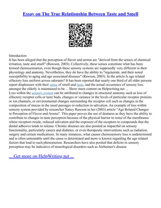 Essay on The True Relationship Between Taste and Smell
Introduction
It has been alleged that the perception of flavor and aroma are "derived from the senses of chemical
irritation, taste and smell" (Rawson, 2003). Collectively, these senses constitute what has been
termed chemosensation, even though these sensory systems are supposedly very different in their
physiology and anatomy. Nevertheless, they do have the ability to "regenerate, and their noted
susceptibility to aging and age associated diseases" (Rawson, 2003). In the article Is age related
olfactory loss uniform across odorants? It has been reported that nearly one third of all older persons
report displeasure with their sense of smell and taste, and the actual occurrence of sensory loss
amongst the elderly is maintained to be ... Show more content on Helpwriting.net ...
Loss within the sensory system can be attributed to changes in structural anatomy such as loss of
olfactory receptor cells or taste buds, changes or variance in the levels of particular receptor proteins
or ion channels, or environmental changes surrounding the receptor cell such as changes in the
composition of mucus in the nasal passages or reduction in salivation. An example of loss within
sensory system provided by researcher Nancy Rawson in her (2003) article "Age Related Changes
in Perception of Flavor and Aroma". This paper proves the use of dentures as they have the ability to
contribute to changes in taste perception because of the physical barrier to some of the membranes
where receptors reside, reduced salivation and the exposure of the receptors to compounds that the
dental adhesive tends to release. Chronic diseases are also posited as impactful on sensory
functionality, particularly cancer and diabetes, or even therapeutic interventions such as radiation,
surgery and certain medications. In many instances, what causes chemosensory loss is undetermined
and is often untreatable until the cause is determined and more is known regarding the age related
factors that lead to such phenomenon. Researchers have also posited that deficits in sensory
perception may be indicative of neurological disorders such as Alzheimer's disease
... Get more on HelpWriting.net ...
 
