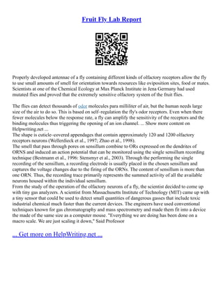 Fruit Fly Lab Report
Properly developed antennae of a fly containing different kinds of olfactory receptors allow the fly
to use small amounts of smell for orientation towards resources like oviposition sites, food or mates.
Scientists at one of the Chemical Ecology at Max Planck Institute in Jena Germany had used
mutated flies and proved that the extremely sensitive olfactory system of the fruit flies.
The flies can detect thousands of odor molecules para milliliter of air, but the human needs large
size of the air to do so. This is based on self–regulation the fly's odor receptors. Even when there
fewer molecules below the response rate, a fly can amplify the sensitivity of the receptors and the
binding molecules thus triggering the opening of an ion channel. ... Show more content on
Helpwriting.net ...
The shape is cuticle–covered appendages that contain approximately 120 and 1200 olfactory
receptors neurons (Wellerdieck et al., 1997; Zhao et al., 1998).
The smell that pass through pores on sensillum combine to ORs expressed on the dendrites of
ORNS and induced an action potential that can be monitored using the single sensillum recording
technique (Bestmann et al., 1996: Stensmyr et al., 2003). Through the performing the single
recording of the sensillum, a recording electrode is usually placed in the chosen sensillum and
captures the voltage changes due to the firing of the ORNs. The content of sensillum is more than
one ORN. Thus, the recording trace primarily represents the summed activity of all the available
neurons housed within the individual sensillum.
From the study of the operation of the olfactory neurons of a fly, the scientist decided to come up
with tiny gas analyzers. A scientist from Massachusetts Institute of Technology (MIT) came up with
a tiny sensor that could be used to detect small quantities of dangerous gasses that include toxic
industrial chemical much faster than the current devices. The engineers have used conventional
techniques known for gas chromatography and mass spectrometry and made them fit into a device
the made of the same size as a computer mouse. "Everything we are doing has been done on a
macro scale. We are just scaling it down," Said Professor
... Get more on HelpWriting.net ...
 