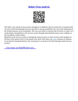Rabies Virus Analysis
The rabies virus attacks nervous tissue and appears to duplicate almost exclusively in neuronal cells.
As soon as delivered through the pores and skin or mucous membrane, the virus starts replicating in
the striated muscles on the wound part. The virus can reflect in muscle cells for hours or weeks, or it
could migrate immediately to the nervous system through unmyelinated sensory nerve endings on
the inoculation website online.
Migration to the nervous system is through the nearest sensory or motor neuron in the ganglion at
the base of the spinal cord or to the spinal twine itself. Once there, the virus continues to replicate.
(it can then be transported back to the wound part or as much as the brain through central nervous
system.)
... Get more on HelpWriting.net ...
 