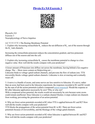 Physio Ex 9.0 Exercsie 3
PhysioEx 9.0
Exercise 3
Neurophysiology of Nerve Impulses
A C T I V I T Y 1 The Resting Membrane Potential
1. Explain why increasing extracellular K_ reduces the net diffusion of K_ out of the neuron through
the K_ leak channels.
Increasing the extracellular potassium reduces the concentration gradient, and less potassium
diffuses out of the neuron and into the cell.
2. Explain why increasing extracellular K_ causes the membrane potential to change to a less
negative value. How well did the results compare with your prediction?
_______________________________________________________________________
A lesser amount of Potassium ions diffuse out across the membrane, leaving behind a less negative
charge. The ... Show more content on Helpwriting.net ...
Lidocaine binds to voltage–gated sodium channels, and prevents the flow of sodium ions. TTX
irreversibly blocks voltage–gated sodium channels. Lidocaine is slow at reacting and eventually
wears off.
3. A nerve is a bundle of axons, and some nerves are less sensitive to lidocaine. If a nerve, rather
than an axon, had been used in the lidocaine experiment, the responses recorded at R1 and R2 would
be the sum of all the action potentials (called a compound action potential). Would the response at
R2 after lidocaine application necessarily be zero? Why or why not?
With a compound action potential, the results would not necessarily be zero because some axons
could remain unaffected. Since lidocaine is a sodium channel blocker, it stops sodium ion channels
from working, preventing the generation of an action potential.
4. Why are fewer action potentials recorded at R2 when TTX is applied between R1 and R2? How
well did the results compare with your prediction?
TTX blocks the propagations of the action potential from R1 to R2. There are fewer action
potentials because of irreversibility, and the blockage of the voltage gated channels.
5. Why are fewer action potentials recorded at R2 when lidocaine is applied between R1 and R2?
How well did the results compare with your prediction?
 