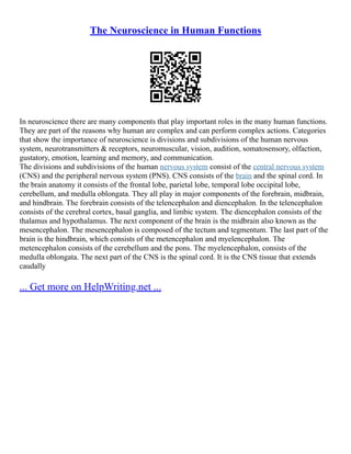The Neuroscience in Human Functions
In neuroscience there are many components that play important roles in the many human functions.
They are part of the reasons why human are complex and can perform complex actions. Categories
that show the importance of neuroscience is divisions and subdivisions of the human nervous
system, neurotransmitters & receptors, neuromuscular, vision, audition, somatosensory, olfaction,
gustatory, emotion, learning and memory, and communication.
The divisions and subdivisions of the human nervous system consist of the central nervous system
(CNS) and the peripheral nervous system (PNS). CNS consists of the brain and the spinal cord. In
the brain anatomy it consists of the frontal lobe, parietal lobe, temporal lobe occipital lobe,
cerebellum, and medulla oblongata. They all play in major components of the forebrain, midbrain,
and hindbrain. The forebrain consists of the telencephalon and diencephalon. In the telencephalon
consists of the cerebral cortex, basal ganglia, and limbic system. The diencephalon consists of the
thalamus and hypothalamus. The next component of the brain is the midbrain also known as the
mesencephalon. The mesencephalon is composed of the tectum and tegmentum. The last part of the
brain is the hindbrain, which consists of the metencephalon and myelencephalon. The
metencephalon consists of the cerebellum and the pons. The myelencephalon, consists of the
medulla oblongata. The next part of the CNS is the spinal cord. It is the CNS tissue that extends
caudally
... Get more on HelpWriting.net ...
 