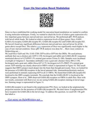 Essay On Starvation Based Modulation
Since we have established the working model for starvation based modulation we wanted to confirm
it using molecular techniques. Firstly, we wanted to check the levels of relative gene expression of a
few important genes between starved and non–starved larvae. We performed qRT–PCR analysis
with larval whole heads. We looked at relative expression levels of these genes: Orco, GAD1,
GABA (A) receptor, GABA (B) receptor R1, GABA (B) receptor R2 and GABA (B) receptor R3.
We haven't found any significant difference between starved and non–starved larvae for all the
genes above except Orco. The relative gene expression of Orco was significantly much higher in the
case of non–starved condition. Since qRT–PCR analysis was done for ... Show more content on
Helpwriting.net ...
We used Orco–Gal4 and 10x; UAS–CD8; GFP to drive GFP into the ORNs. We used primary
antibody that was a chicken anti–GFP (1:150, Invitrogen) and rabbit anti GABA (B) R1 (sequence
mentioned above) in 0.2%PPST+5% normal goat serum (Triton X–100). Samples were incubated
overnight at 4 degrees C. Secondary antibodies were a goat anti–chicken Alexa 488 (1:150,
Invitrogen) and a goat anti–rabbit Alexa 647 (1:75, Invitrogen) in 0.2% PBST+5% normal goat
serum. GFP staining was clearly observed in ORN's which is represented in Figure 10. This result
suggests that ORN's project much deeper into the brain than thought previously. Next, we looked for
the presence of GABA (B) receptors in the larval antennal lobe. Immunohistochemistry analysis
were performed in animals expressing GFP in all 21 ORNs. We found that GABA (B) receptor R1
localized to the ORN synaptic terminals. We conclude that the GABA (B) R1 is localized at the
ORN synapses. Root et al., 2008 observed GABA (B) receptors on ORNs in adult flies. Here with
our results, consistent with Root et al, we are seeing GABA (B) receptors staining in larval stage
too. Staining image is represented in Figure 11.
GABA (B) receptor is not found in the uniglomerular PN's Next, we looked at the uniglomerular
projection neurons for the presence of GABA (B) receptor R1. We don't know if uniglomerular PNs
have receptors for GABA (B) in the larval stage. To address this question, we used GH–146 gal4
that labels a
... Get more on HelpWriting.net ...
 