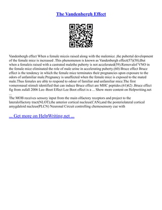 The Vandenbergh Effect
Vandenbergh effect When a female miceis raised along with the malemice ,the pubertal development
of the female mice is increased .This phenomenon is known as Vandenbergh effect(57)(58);But
when a femaleis raised with a castrated malethe puberty is not accelerated(59).Removalof VNO in
the female mice eliminated the role of male urine in accelerating puberty.(60) Bruce effect Bruce
effect is the tendency in which the female mice terminates their pregnancies upon exposure to the
odors of unfamiliar male.Pregnancy is unaffected when the female mice is exposed to the mated
male.Thus females are able to respond to odour of familiar and unfamiliar mice.The first
vomeronasal stimuli identified that can induce Bruce effect are MHC peptides.(61)62) .Bruce effect
fig from zufall 2006 Lee–Boot Effect Lee Boot effect is a ... Show more content on Helpwriting.net
...
The MOB receives sensory input from the main olfactory receptors and project to the
lateralolfactory tract(NLOT),the anterior cortical nucleus(CAN),and the posteriolateral cortical
amygdaloid nucleus(PLCN) Neuronal Circuit controlling chemosensory cue with
... Get more on HelpWriting.net ...
 