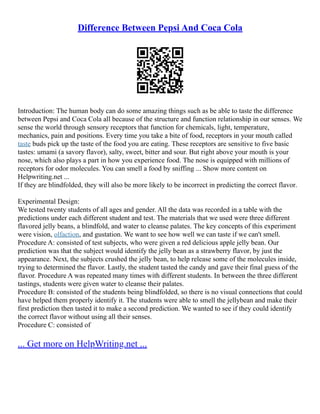 Difference Between Pepsi And Coca Cola
Introduction: The human body can do some amazing things such as be able to taste the difference
between Pepsi and Coca Cola all because of the structure and function relationship in our senses. We
sense the world through sensory receptors that function for chemicals, light, temperature,
mechanics, pain and positions. Every time you take a bite of food, receptors in your mouth called
taste buds pick up the taste of the food you are eating. These receptors are sensitive to five basic
tastes: umami (a savory flavor), salty, sweet, bitter and sour. But right above your mouth is your
nose, which also plays a part in how you experience food. The nose is equipped with millions of
receptors for odor molecules. You can smell a food by sniffing ... Show more content on
Helpwriting.net ...
If they are blindfolded, they will also be more likely to be incorrect in predicting the correct flavor.
Experimental Design:
We tested twenty students of all ages and gender. All the data was recorded in a table with the
predictions under each different student and test. The materials that we used were three different
flavored jelly beans, a blindfold, and water to cleanse palates. The key concepts of this experiment
were vision, olfaction, and gustation. We want to see how well we can taste if we can't smell.
Procedure A: consisted of test subjects, who were given a red delicious apple jelly bean. Our
prediction was that the subject would identify the jelly bean as a strawberry flavor, by just the
appearance. Next, the subjects crushed the jelly bean, to help release some of the molecules inside,
trying to determined the flavor. Lastly, the student tasted the candy and gave their final guess of the
flavor. Procedure A was repeated many times with different students. In between the three different
tastings, students were given water to cleanse their palates.
Procedure B: consisted of the students being blindfolded, so there is no visual connections that could
have helped them properly identify it. The students were able to smell the jellybean and make their
first prediction then tasted it to make a second prediction. We wanted to see if they could identify
the correct flavor without using all their senses.
Procedure C: consisted of
... Get more on HelpWriting.net ...
 