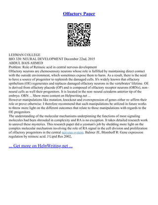 Olfactory Paper
LEHMAN COLLEGE
BIO 320: NEURAL DEVELOPMENT December 22nd, 2015
ABDUL BAIS AHMED
Problem: Role of Retinoic acid in central nervous development
Olfactory neurons are chemosensory neurons whose role is fulfilled by maintaining direct contact
with the outside environment, which sometimes expose them to harm. As a result, there is the need
to have a source of progenitor to replenish the damaged cells. It's widely known that olfactory
epithelium (OE) regenerates and replaces damaged olfactory neurons in the vertebrates' lifetime. OE
is derived from olfactory placode (OP) and is composed of olfactory receptor neurons (ORNs), non–
neural cells as well their progenitors. It is located in the non–neural ectoderm anterior tip of the
embryo. ORN ... Show more content on Helpwriting.net ...
However manipulations like mutation, knockout and overexpression of genes either re–affirm their
role or prove otherwise. I therefore recommend that such manipulations be utilized in future works
to throw more light on the different outcomes that relate to those manipulations with regards to the
OE progenitors
The understanding of the molecular mechanisms underpinning the functions of most signaling
molecules had been shrouded in complexity and RA is no exception. It takes detailed research work
to unravel these mysteries. This research paper did a yeoman's job by shedding more light on the
complex molecular mechanism involving the role of RA signal in the cell division and proliferation
of olfactory progenitors in the central nervous system. Balmer JE, Blomhoff R: Gene expression
regulation by retinoic acid. J Lipid Res 2002,
... Get more on HelpWriting.net ...
 